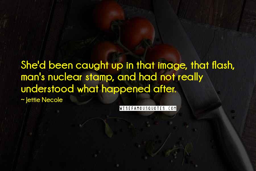 Jettie Necole Quotes: She'd been caught up in that image, that flash, man's nuclear stamp, and had not really understood what happened after.