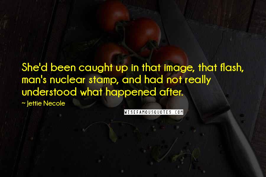 Jettie Necole Quotes: She'd been caught up in that image, that flash, man's nuclear stamp, and had not really understood what happened after.