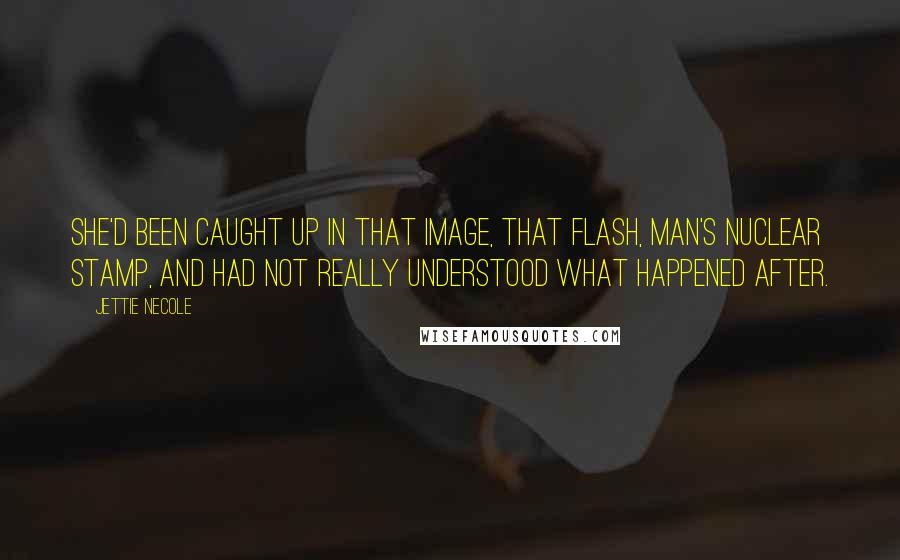 Jettie Necole Quotes: She'd been caught up in that image, that flash, man's nuclear stamp, and had not really understood what happened after.