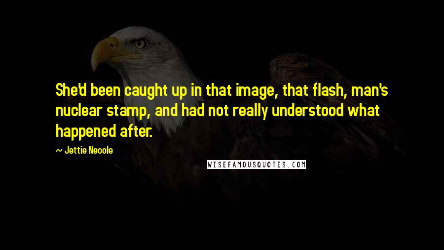 Jettie Necole Quotes: She'd been caught up in that image, that flash, man's nuclear stamp, and had not really understood what happened after.