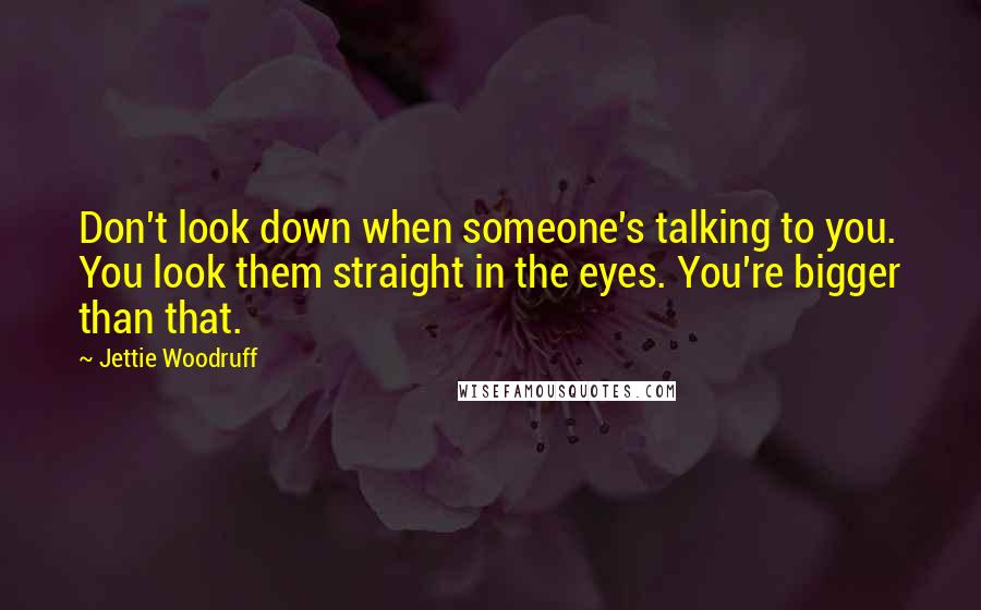 Jettie Woodruff Quotes: Don't look down when someone's talking to you. You look them straight in the eyes. You're bigger than that.