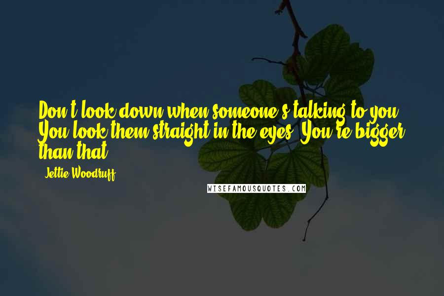 Jettie Woodruff Quotes: Don't look down when someone's talking to you. You look them straight in the eyes. You're bigger than that.