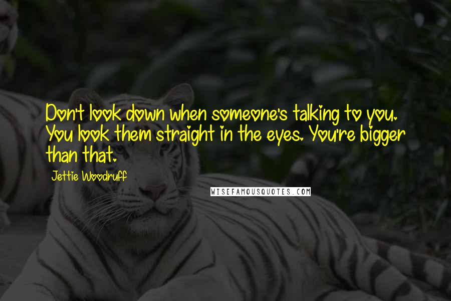 Jettie Woodruff Quotes: Don't look down when someone's talking to you. You look them straight in the eyes. You're bigger than that.