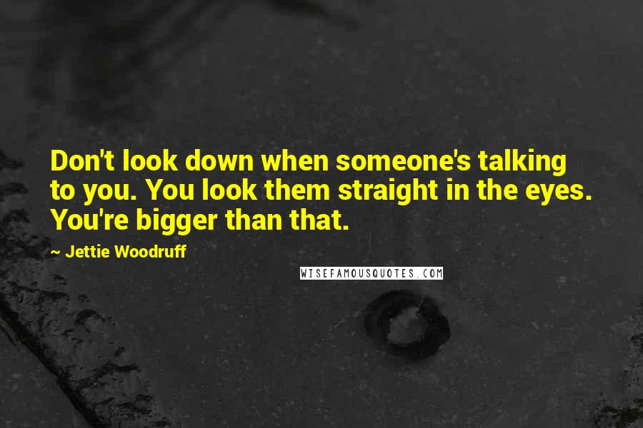 Jettie Woodruff Quotes: Don't look down when someone's talking to you. You look them straight in the eyes. You're bigger than that.