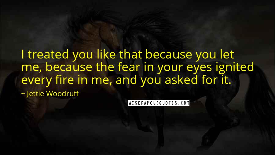 Jettie Woodruff Quotes: I treated you like that because you let me, because the fear in your eyes ignited every fire in me, and you asked for it.