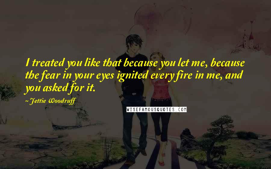 Jettie Woodruff Quotes: I treated you like that because you let me, because the fear in your eyes ignited every fire in me, and you asked for it.