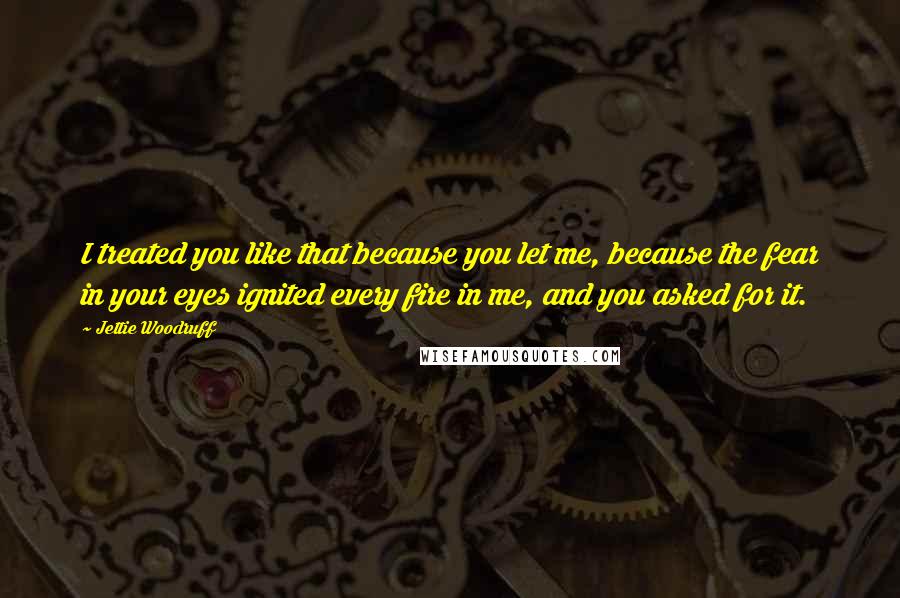 Jettie Woodruff Quotes: I treated you like that because you let me, because the fear in your eyes ignited every fire in me, and you asked for it.