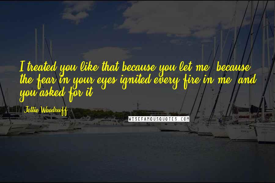 Jettie Woodruff Quotes: I treated you like that because you let me, because the fear in your eyes ignited every fire in me, and you asked for it.