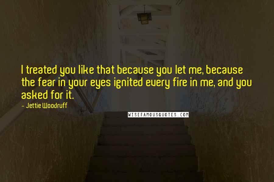Jettie Woodruff Quotes: I treated you like that because you let me, because the fear in your eyes ignited every fire in me, and you asked for it.