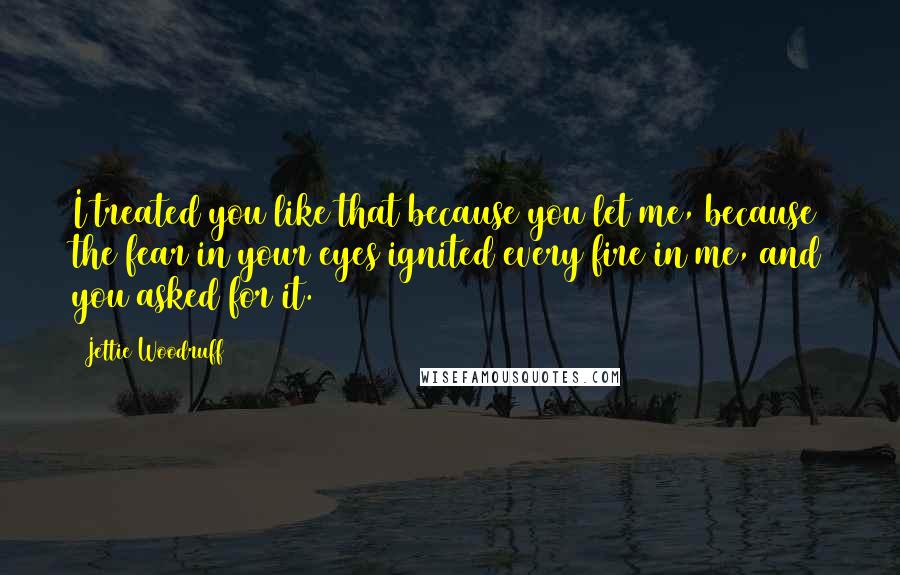 Jettie Woodruff Quotes: I treated you like that because you let me, because the fear in your eyes ignited every fire in me, and you asked for it.