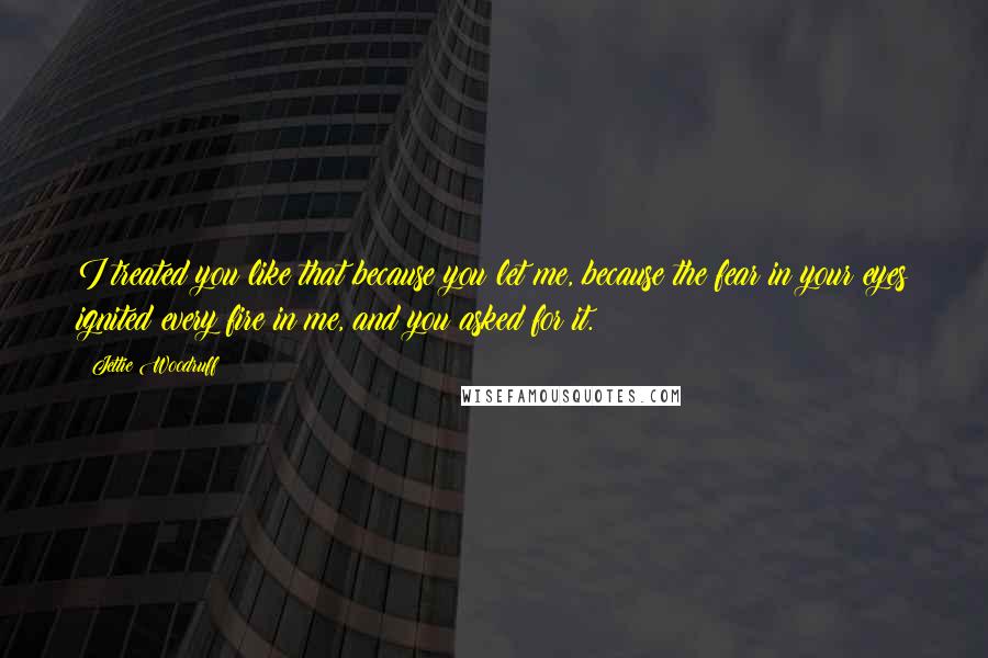 Jettie Woodruff Quotes: I treated you like that because you let me, because the fear in your eyes ignited every fire in me, and you asked for it.