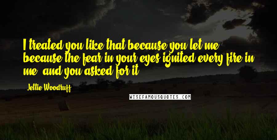 Jettie Woodruff Quotes: I treated you like that because you let me, because the fear in your eyes ignited every fire in me, and you asked for it.