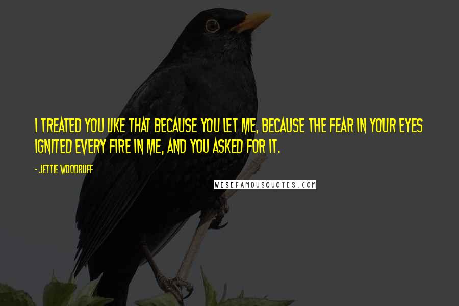 Jettie Woodruff Quotes: I treated you like that because you let me, because the fear in your eyes ignited every fire in me, and you asked for it.