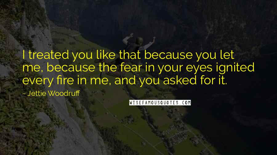 Jettie Woodruff Quotes: I treated you like that because you let me, because the fear in your eyes ignited every fire in me, and you asked for it.