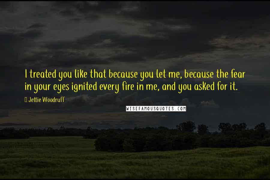 Jettie Woodruff Quotes: I treated you like that because you let me, because the fear in your eyes ignited every fire in me, and you asked for it.