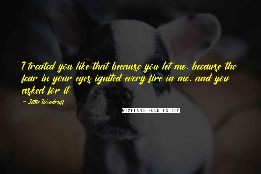 Jettie Woodruff Quotes: I treated you like that because you let me, because the fear in your eyes ignited every fire in me, and you asked for it.