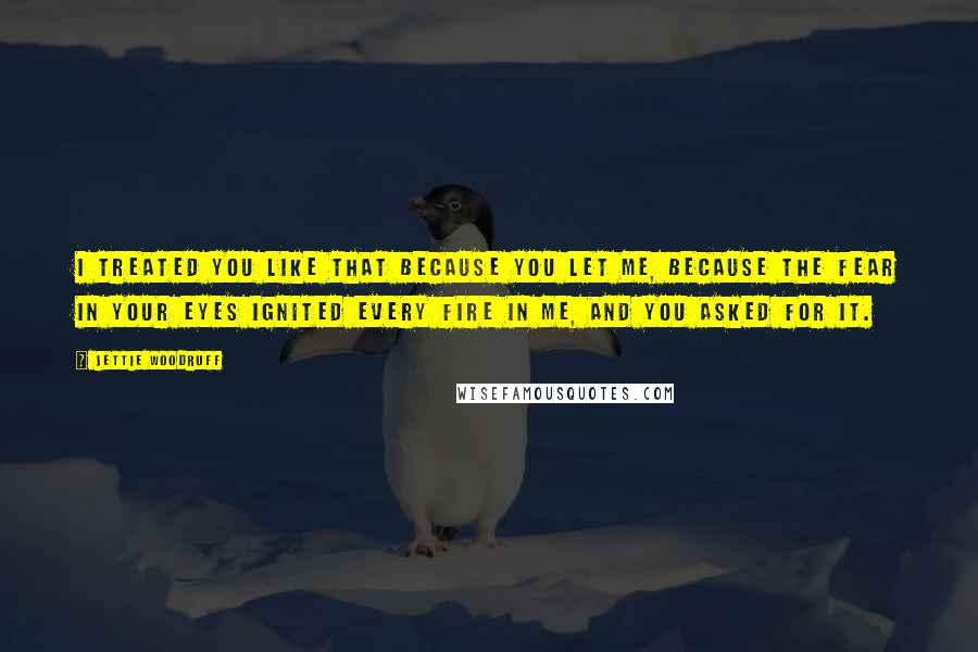Jettie Woodruff Quotes: I treated you like that because you let me, because the fear in your eyes ignited every fire in me, and you asked for it.
