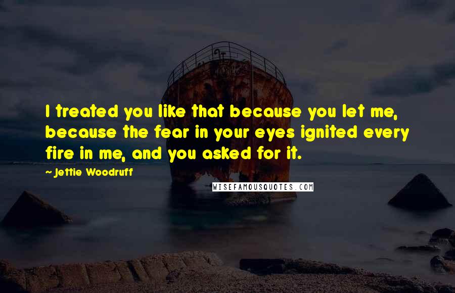 Jettie Woodruff Quotes: I treated you like that because you let me, because the fear in your eyes ignited every fire in me, and you asked for it.