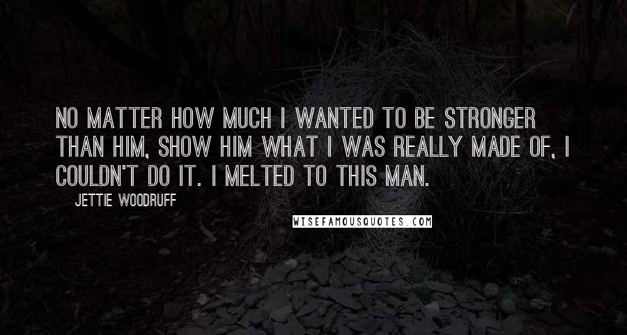 Jettie Woodruff Quotes: No matter how much I wanted to be stronger than him, show him what I was really made of, I couldn't do it. I melted to this man.