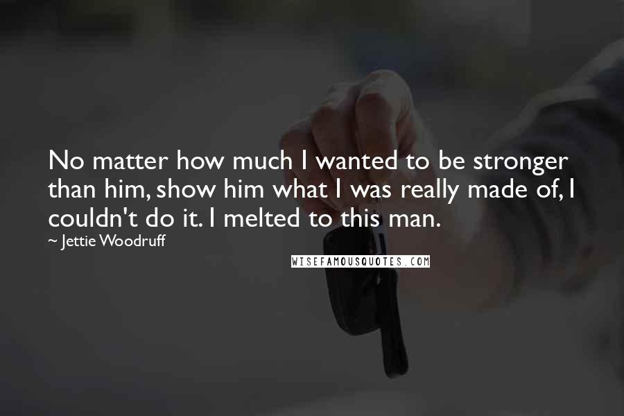 Jettie Woodruff Quotes: No matter how much I wanted to be stronger than him, show him what I was really made of, I couldn't do it. I melted to this man.