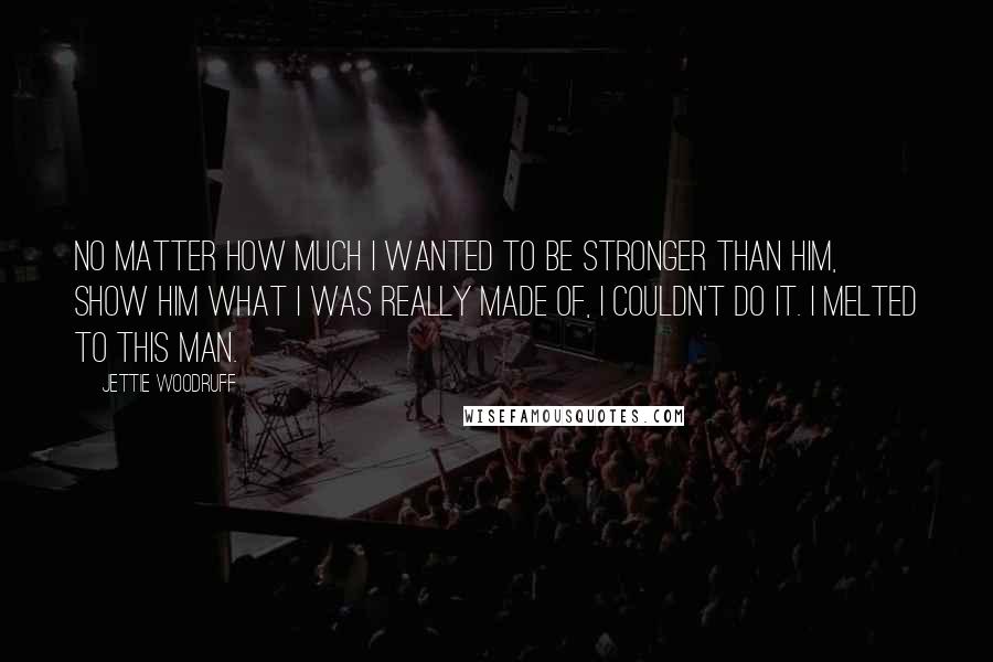 Jettie Woodruff Quotes: No matter how much I wanted to be stronger than him, show him what I was really made of, I couldn't do it. I melted to this man.