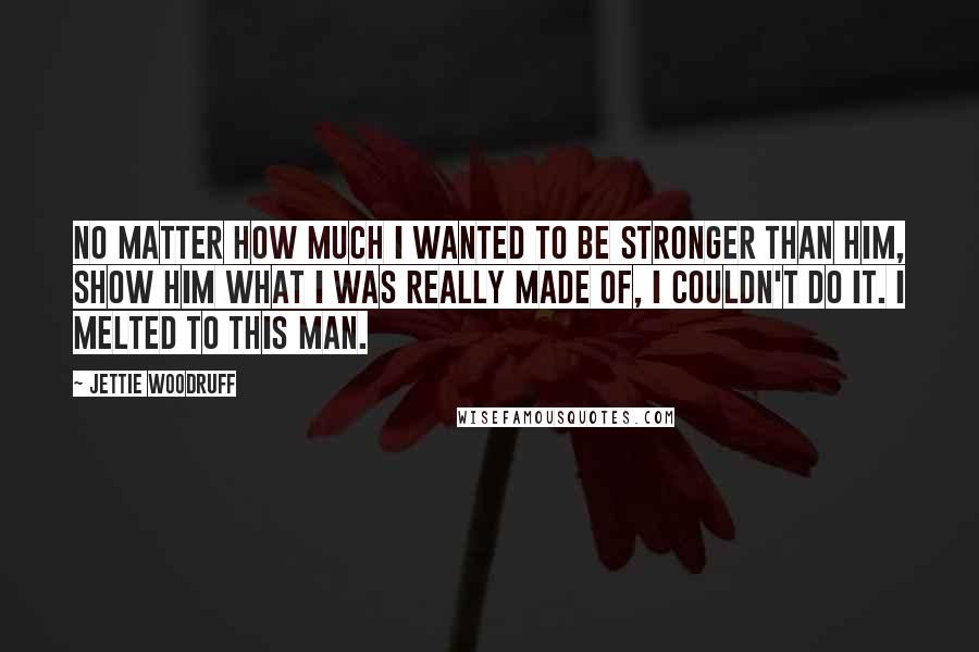 Jettie Woodruff Quotes: No matter how much I wanted to be stronger than him, show him what I was really made of, I couldn't do it. I melted to this man.