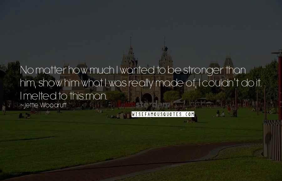 Jettie Woodruff Quotes: No matter how much I wanted to be stronger than him, show him what I was really made of, I couldn't do it. I melted to this man.