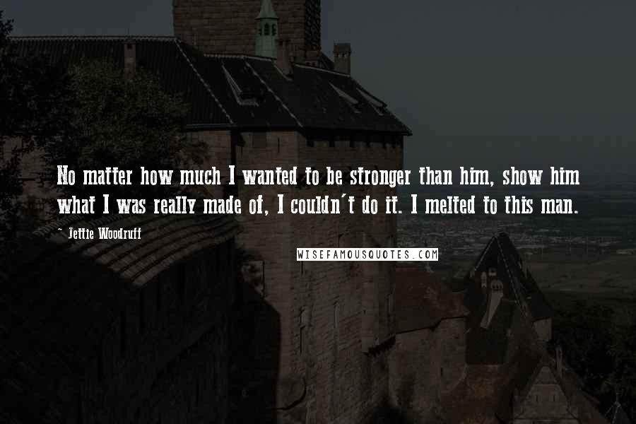 Jettie Woodruff Quotes: No matter how much I wanted to be stronger than him, show him what I was really made of, I couldn't do it. I melted to this man.