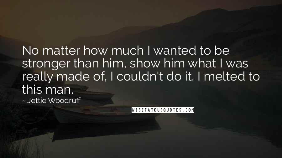 Jettie Woodruff Quotes: No matter how much I wanted to be stronger than him, show him what I was really made of, I couldn't do it. I melted to this man.