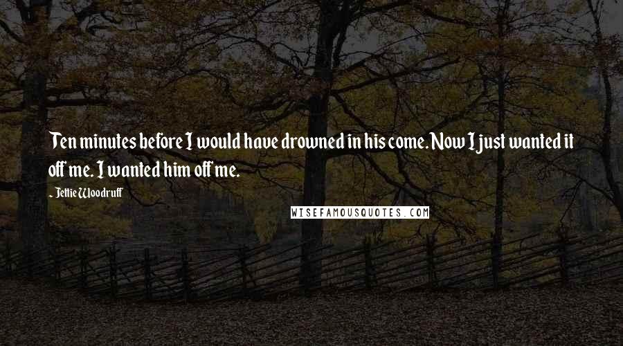 Jettie Woodruff Quotes: Ten minutes before I would have drowned in his come. Now I just wanted it off me. I wanted him off me.