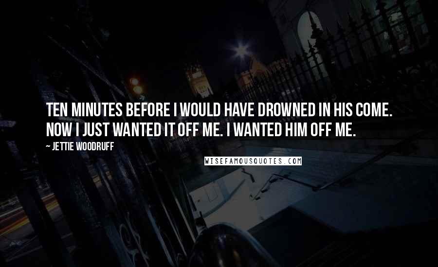 Jettie Woodruff Quotes: Ten minutes before I would have drowned in his come. Now I just wanted it off me. I wanted him off me.