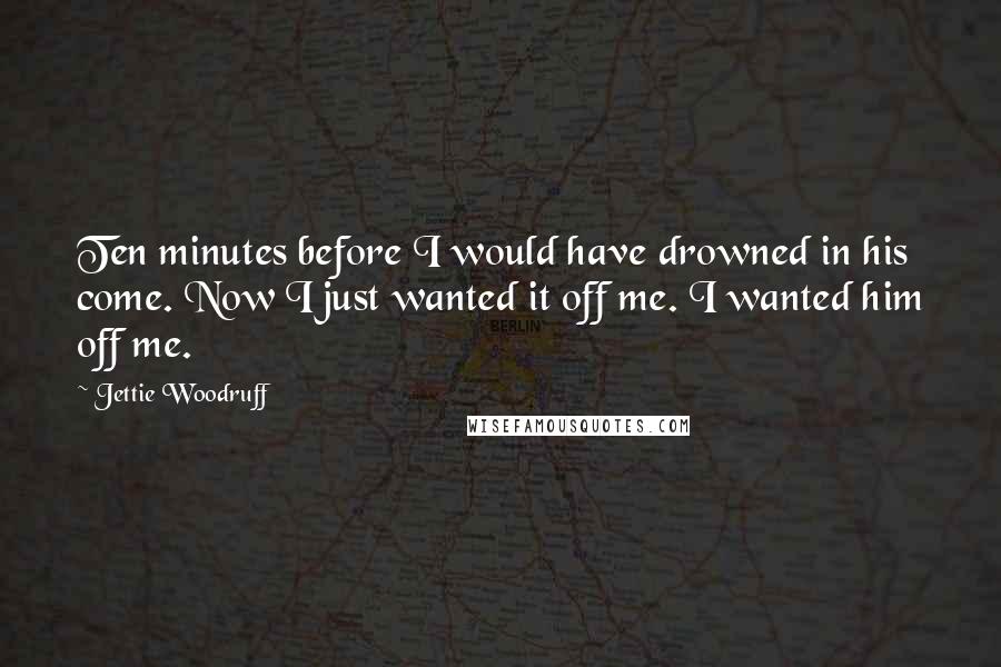 Jettie Woodruff Quotes: Ten minutes before I would have drowned in his come. Now I just wanted it off me. I wanted him off me.