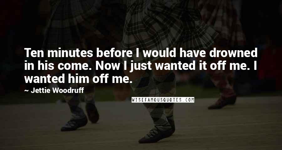 Jettie Woodruff Quotes: Ten minutes before I would have drowned in his come. Now I just wanted it off me. I wanted him off me.