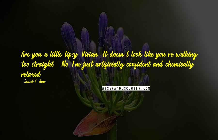 Jewel E. Ann Quotes: Are you a little tipsy, Vivian? It doesn't look like you're walking too straight." "No, I'm just artificially confident and chemically relaxed.