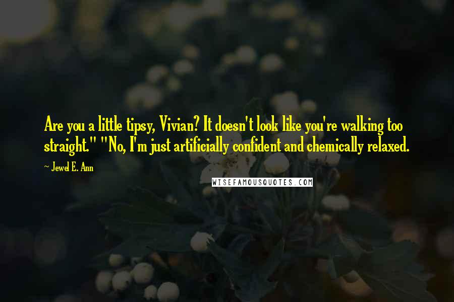 Jewel E. Ann Quotes: Are you a little tipsy, Vivian? It doesn't look like you're walking too straight." "No, I'm just artificially confident and chemically relaxed.