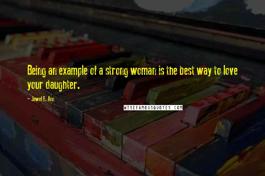 Jewel E. Ann Quotes: Being an example of a strong woman is the best way to love your daughter.