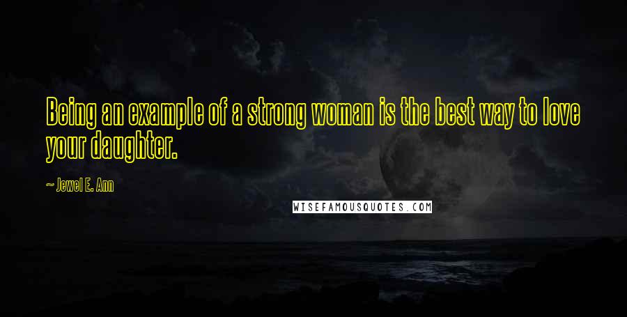 Jewel E. Ann Quotes: Being an example of a strong woman is the best way to love your daughter.