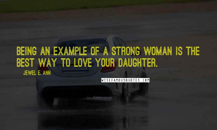 Jewel E. Ann Quotes: Being an example of a strong woman is the best way to love your daughter.