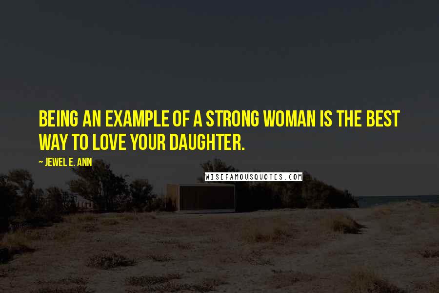 Jewel E. Ann Quotes: Being an example of a strong woman is the best way to love your daughter.