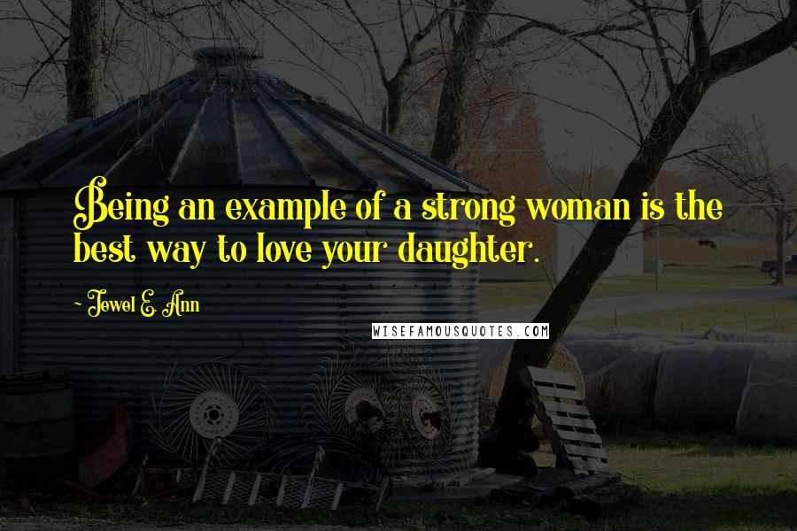 Jewel E. Ann Quotes: Being an example of a strong woman is the best way to love your daughter.