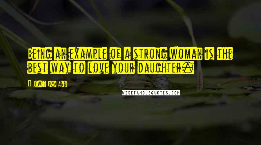 Jewel E. Ann Quotes: Being an example of a strong woman is the best way to love your daughter.