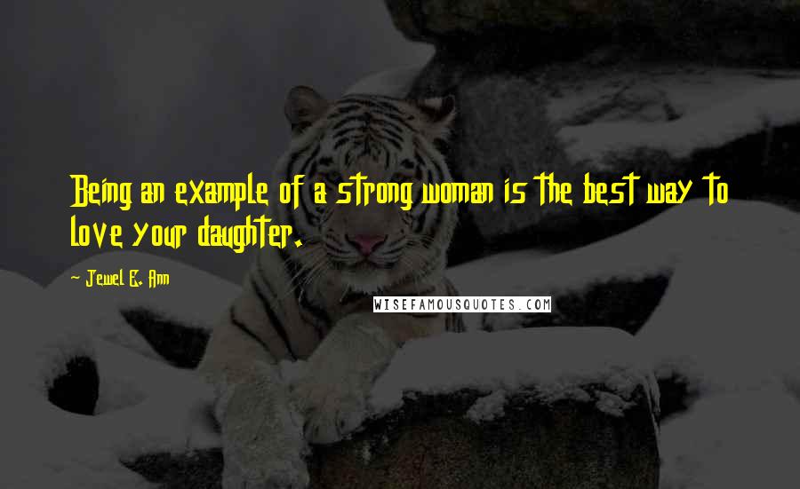 Jewel E. Ann Quotes: Being an example of a strong woman is the best way to love your daughter.