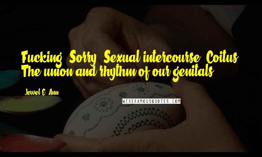 Jewel E. Ann Quotes: Fucking? Sorry. Sexual intercourse? Coitus? The union and rhythm of our genitals?