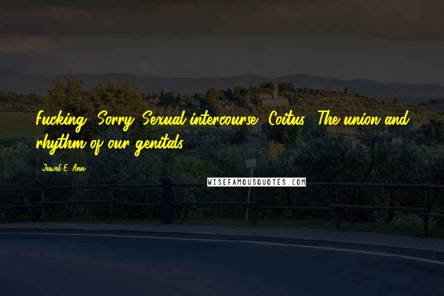 Jewel E. Ann Quotes: Fucking? Sorry. Sexual intercourse? Coitus? The union and rhythm of our genitals?