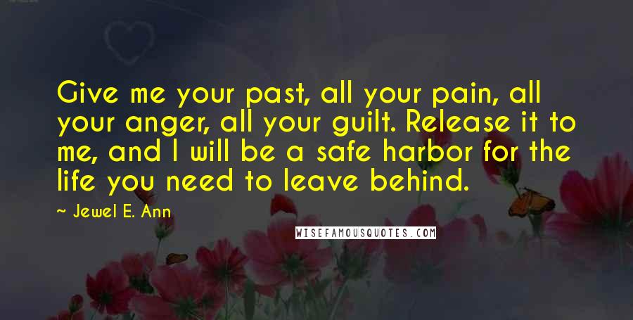 Jewel E. Ann Quotes: Give me your past, all your pain, all your anger, all your guilt. Release it to me, and I will be a safe harbor for the life you need to leave behind.