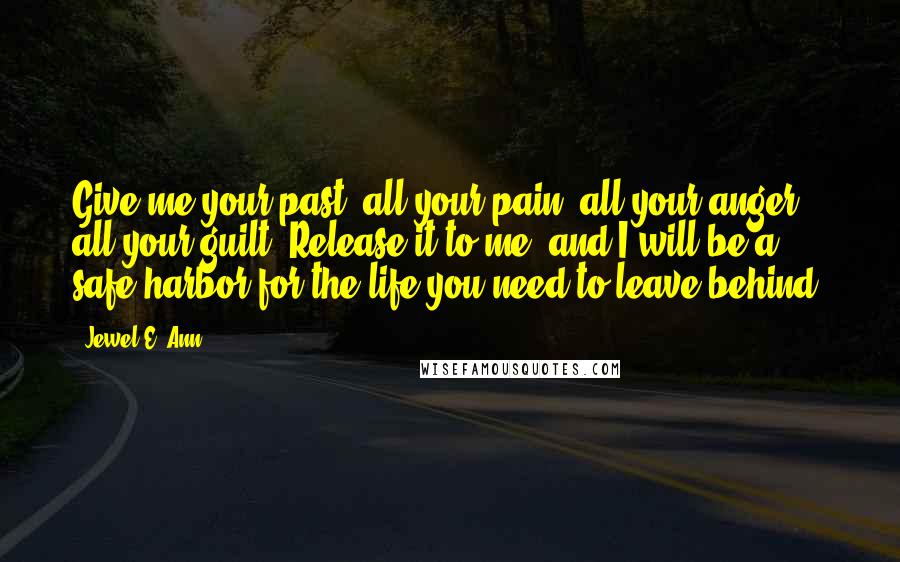 Jewel E. Ann Quotes: Give me your past, all your pain, all your anger, all your guilt. Release it to me, and I will be a safe harbor for the life you need to leave behind.