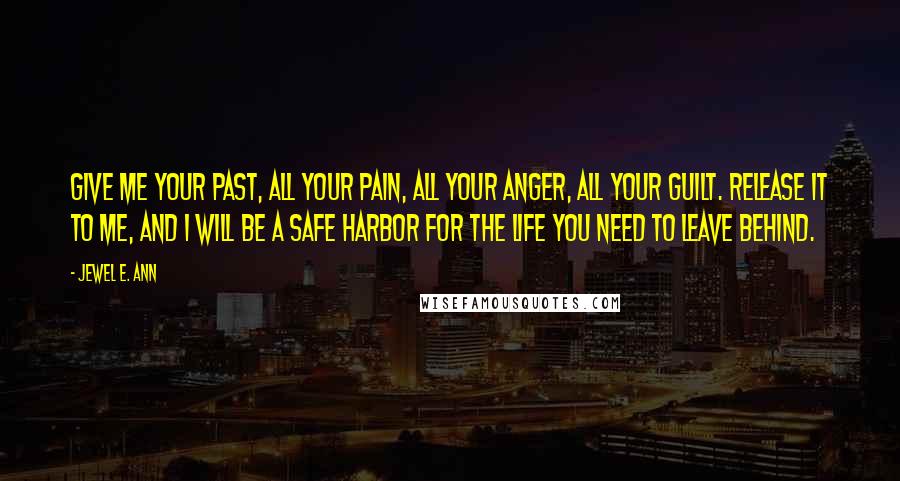 Jewel E. Ann Quotes: Give me your past, all your pain, all your anger, all your guilt. Release it to me, and I will be a safe harbor for the life you need to leave behind.