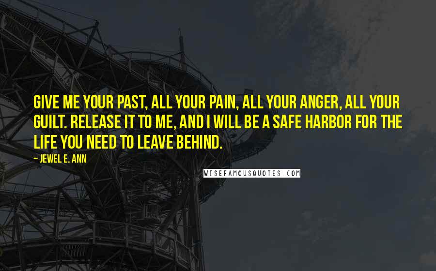 Jewel E. Ann Quotes: Give me your past, all your pain, all your anger, all your guilt. Release it to me, and I will be a safe harbor for the life you need to leave behind.