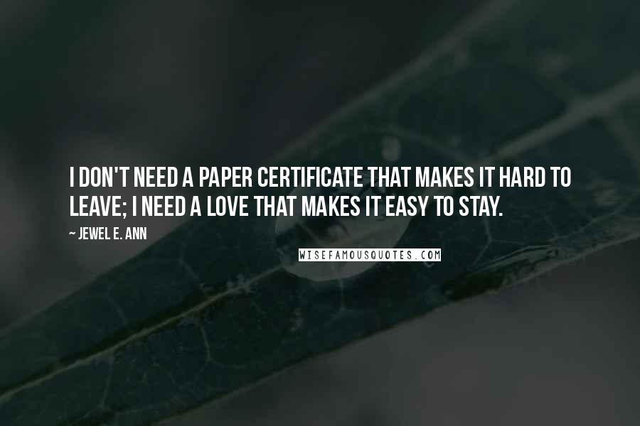 Jewel E. Ann Quotes: I don't need a paper certificate that makes it hard to leave; I need a love that makes it easy to stay.