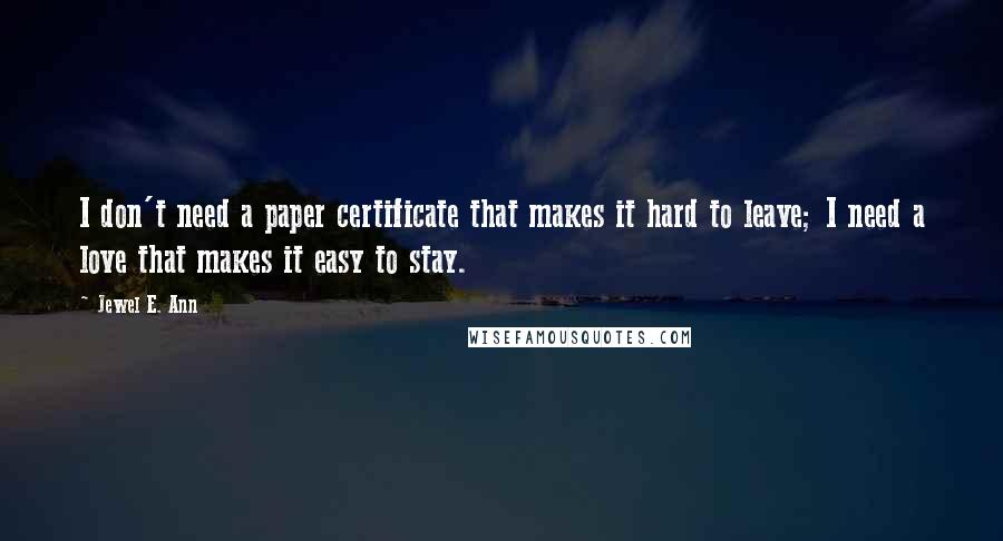 Jewel E. Ann Quotes: I don't need a paper certificate that makes it hard to leave; I need a love that makes it easy to stay.